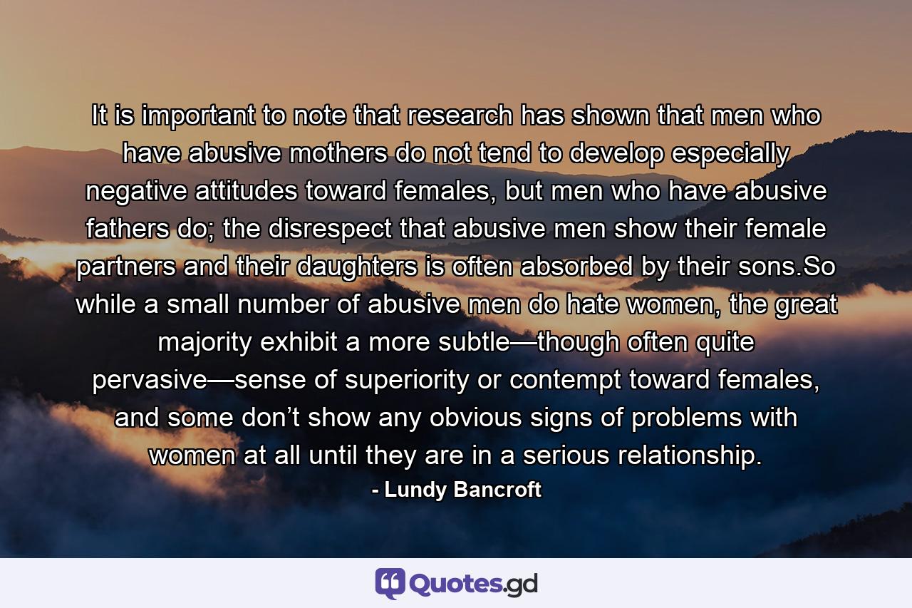 It is important to note that research has shown that men who have abusive mothers do not tend to develop especially negative attitudes toward females, but men who have abusive fathers do; the disrespect that abusive men show their female partners and their daughters is often absorbed by their sons.So while a small number of abusive men do hate women, the great majority exhibit a more subtle—though often quite pervasive—sense of superiority or contempt toward females, and some don’t show any obvious signs of problems with women at all until they are in a serious relationship. - Quote by Lundy Bancroft