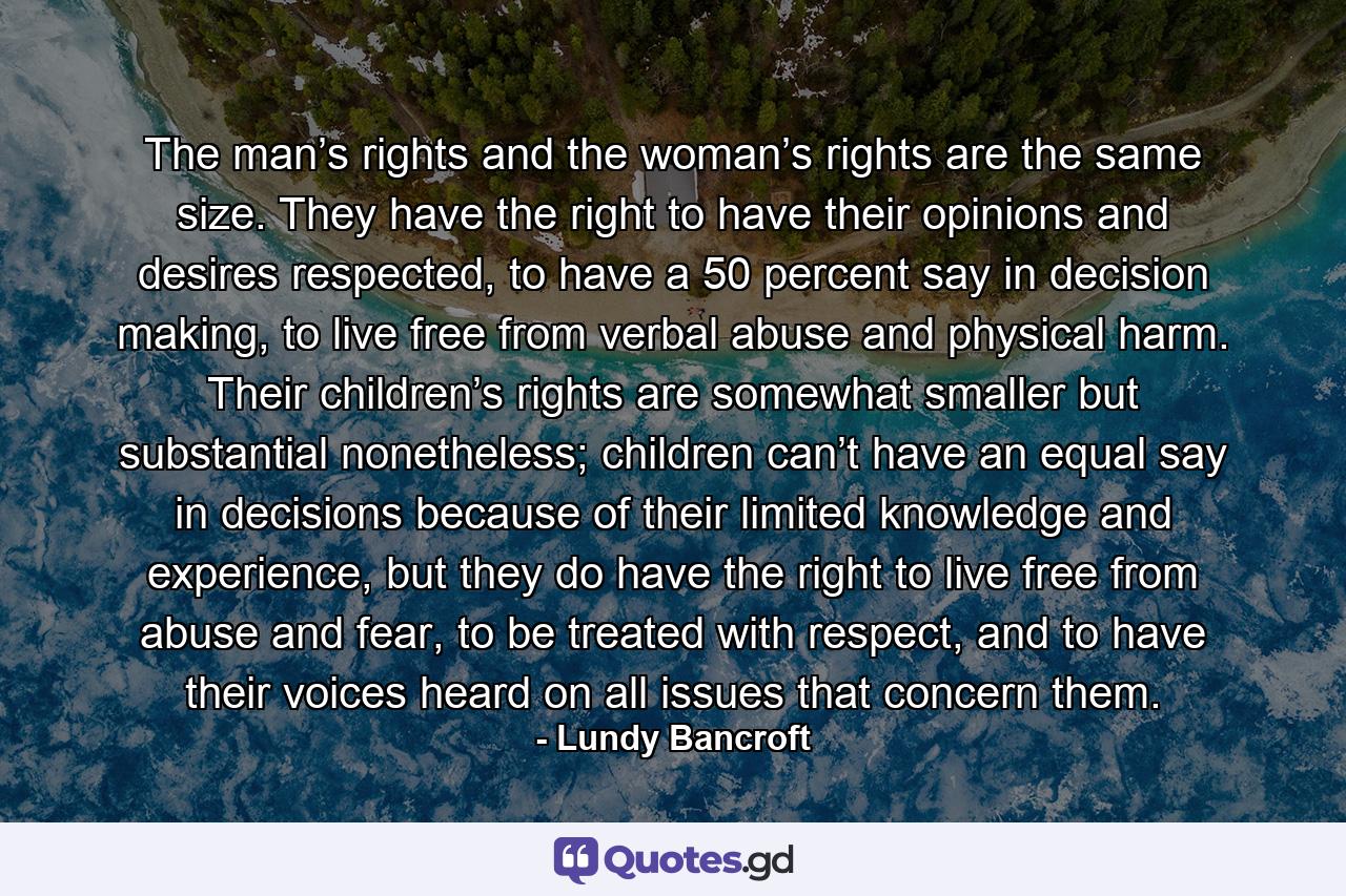 The man’s rights and the woman’s rights are the same size. They have the right to have their opinions and desires respected, to have a 50 percent say in decision making, to live free from verbal abuse and physical harm. Their children’s rights are somewhat smaller but substantial nonetheless; children can’t have an equal say in decisions because of their limited knowledge and experience, but they do have the right to live free from abuse and fear, to be treated with respect, and to have their voices heard on all issues that concern them. - Quote by Lundy Bancroft