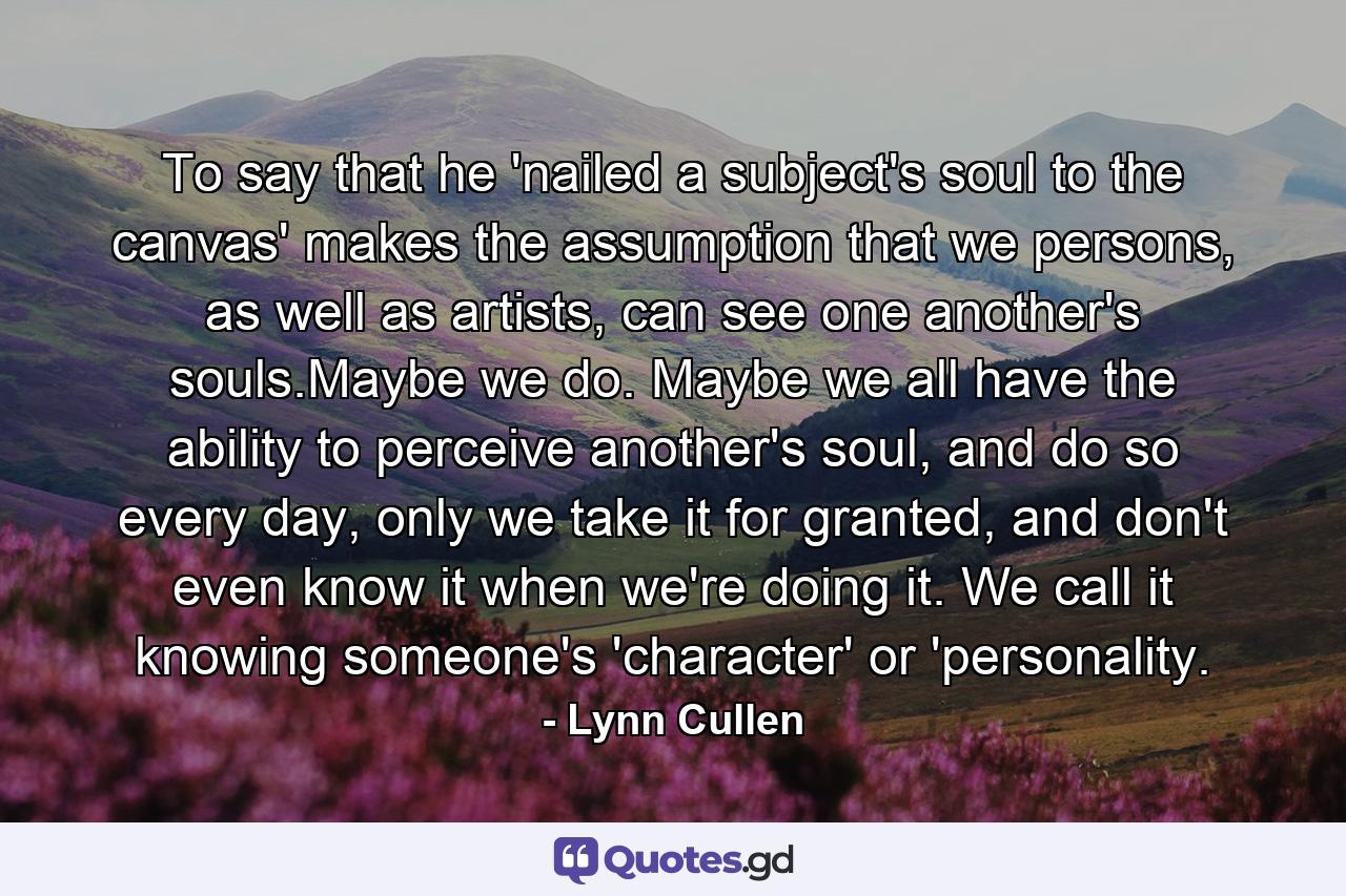 To say that he 'nailed a subject's soul to the canvas' makes the assumption that we persons, as well as artists, can see one another's souls.Maybe we do. Maybe we all have the ability to perceive another's soul, and do so every day, only we take it for granted, and don't even know it when we're doing it. We call it knowing someone's 'character' or 'personality. - Quote by Lynn Cullen