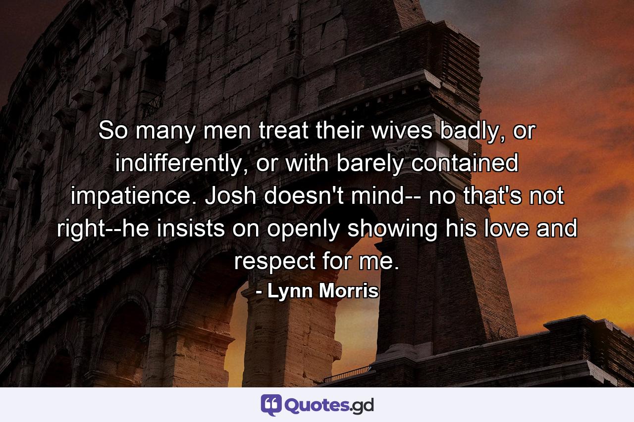 So many men treat their wives badly, or indifferently, or with barely contained impatience. Josh doesn't mind-- no that's not right--he insists on openly showing his love and respect for me. - Quote by Lynn Morris