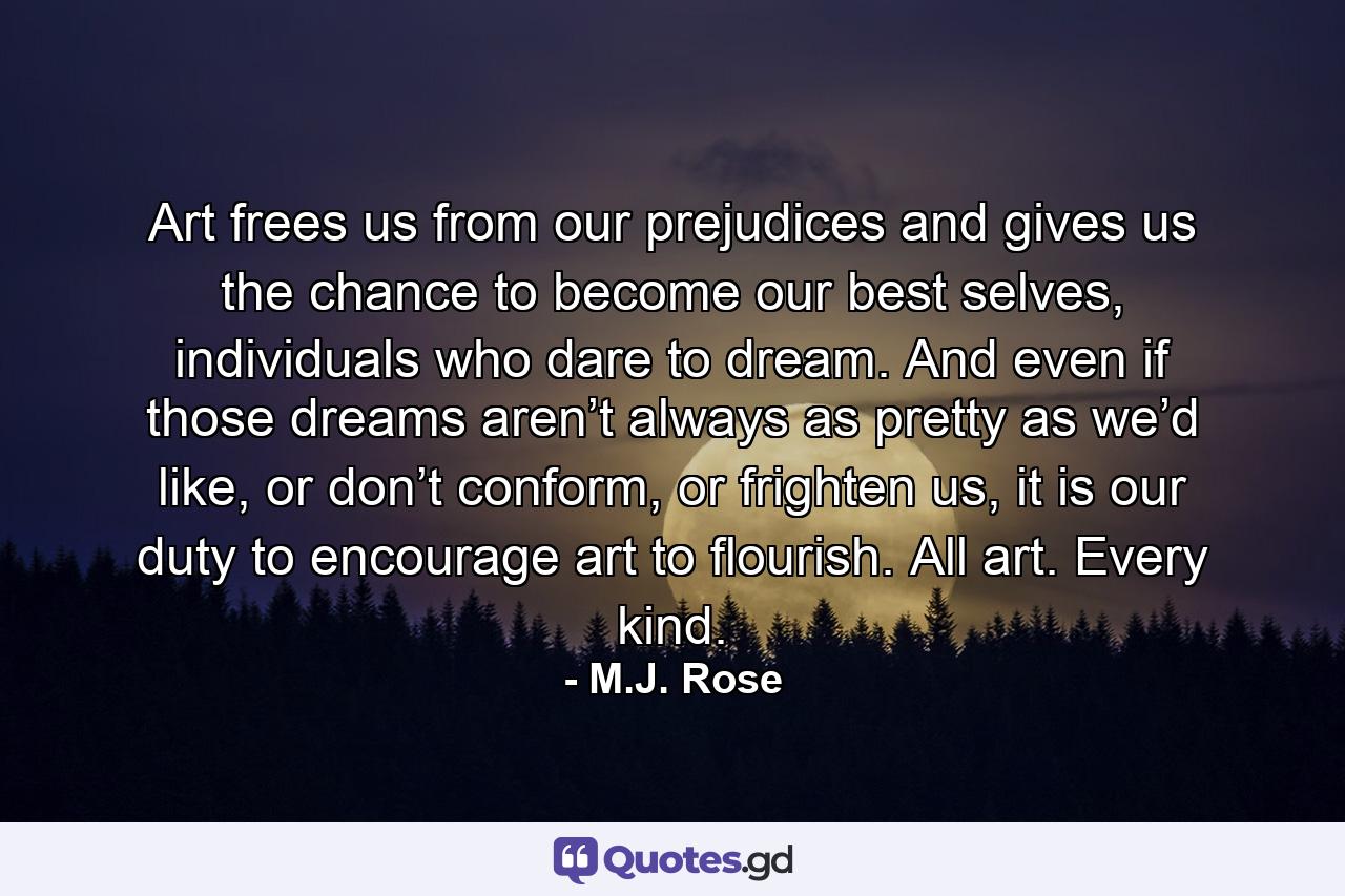 Art frees us from our prejudices and gives us the chance to become our best selves, individuals who dare to dream. And even if those dreams aren’t always as pretty as we’d like, or don’t conform, or frighten us, it is our duty to encourage art to flourish. All art. Every kind. - Quote by M.J. Rose