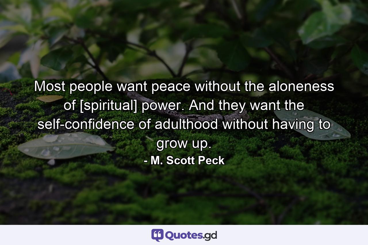 Most people want peace without the aloneness of [spiritual] power. And they want the self-confidence of adulthood without having to grow up. - Quote by M. Scott Peck