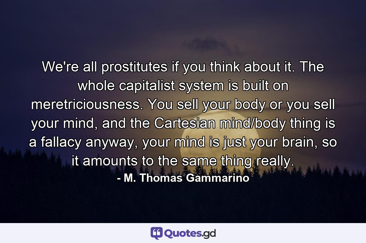 We're all prostitutes if you think about it. The whole capitalist system is built on meretriciousness. You sell your body or you sell your mind, and the Cartesian mind/body thing is a fallacy anyway, your mind is just your brain, so it amounts to the same thing really. - Quote by M. Thomas Gammarino