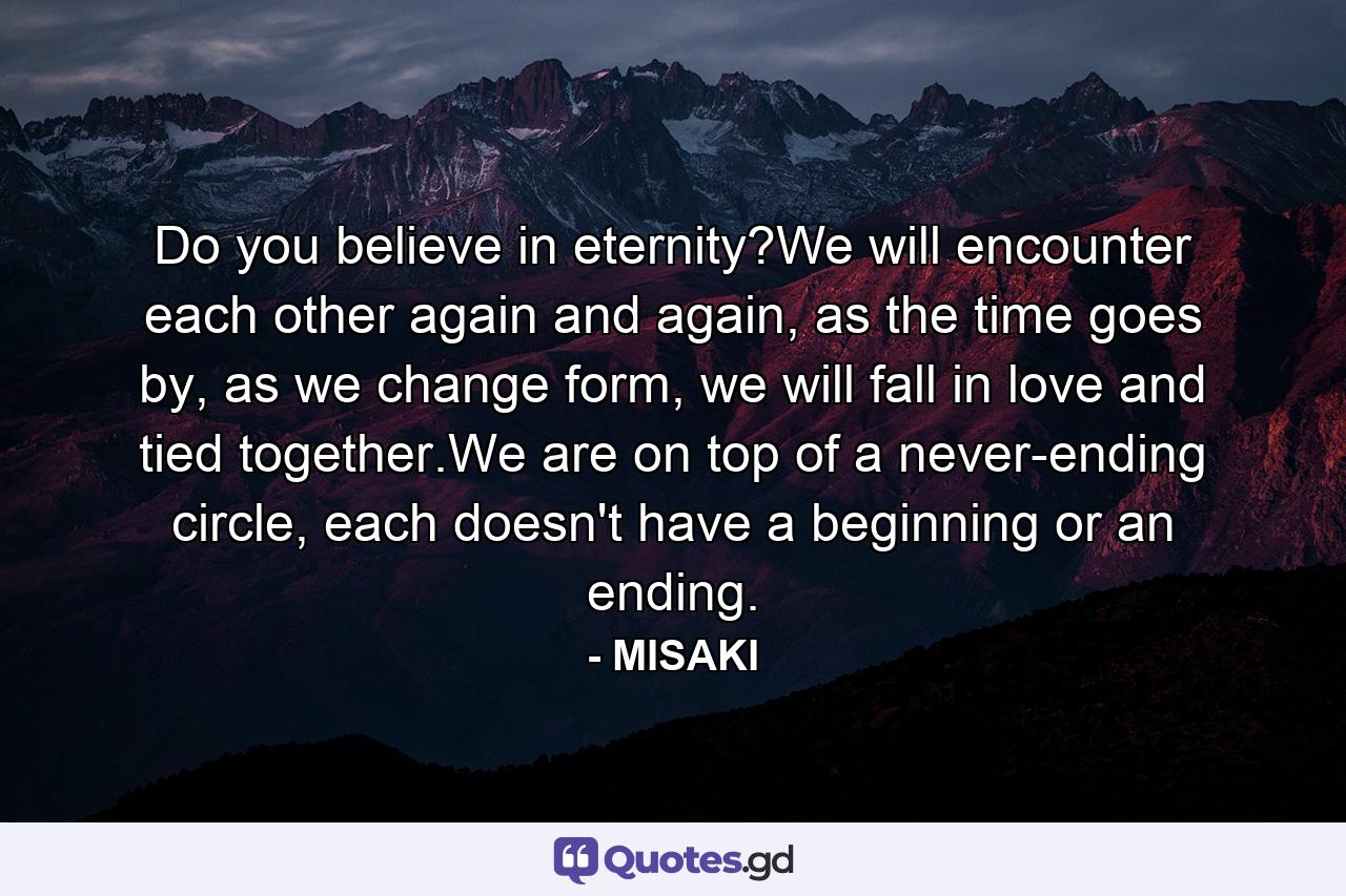 Do you believe in eternity?We will encounter each other again and again, as the time goes by, as we change form, we will fall in love and tied together.We are on top of a never-ending circle, each doesn't have a beginning or an ending. - Quote by MISAKI