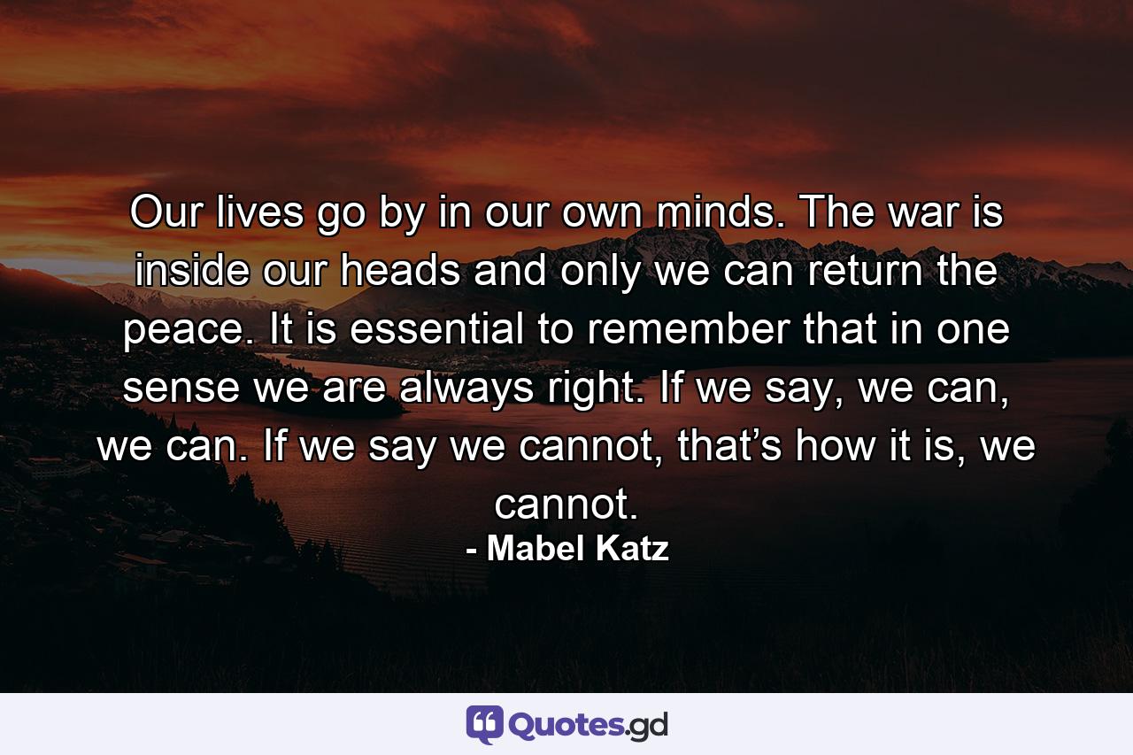 Our lives go by in our own minds. The war is inside our heads and only we can return the peace. It is essential to remember that in one sense we are always right. If we say, we can, we can. If we say we cannot, that’s how it is, we cannot. - Quote by Mabel Katz