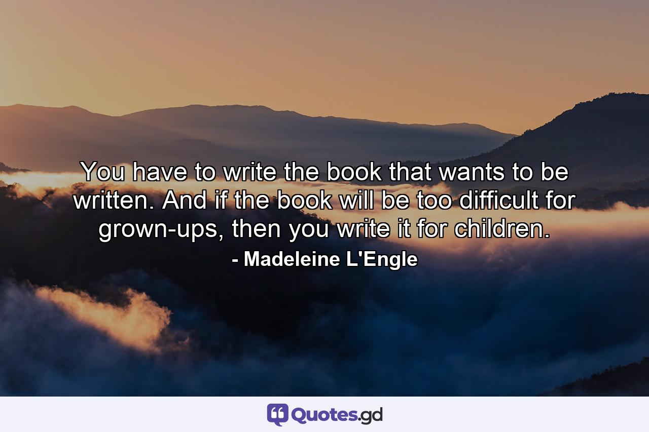 You have to write the book that wants to be written. And if the book will be too difficult for grown-ups, then you write it for children. - Quote by Madeleine L'Engle