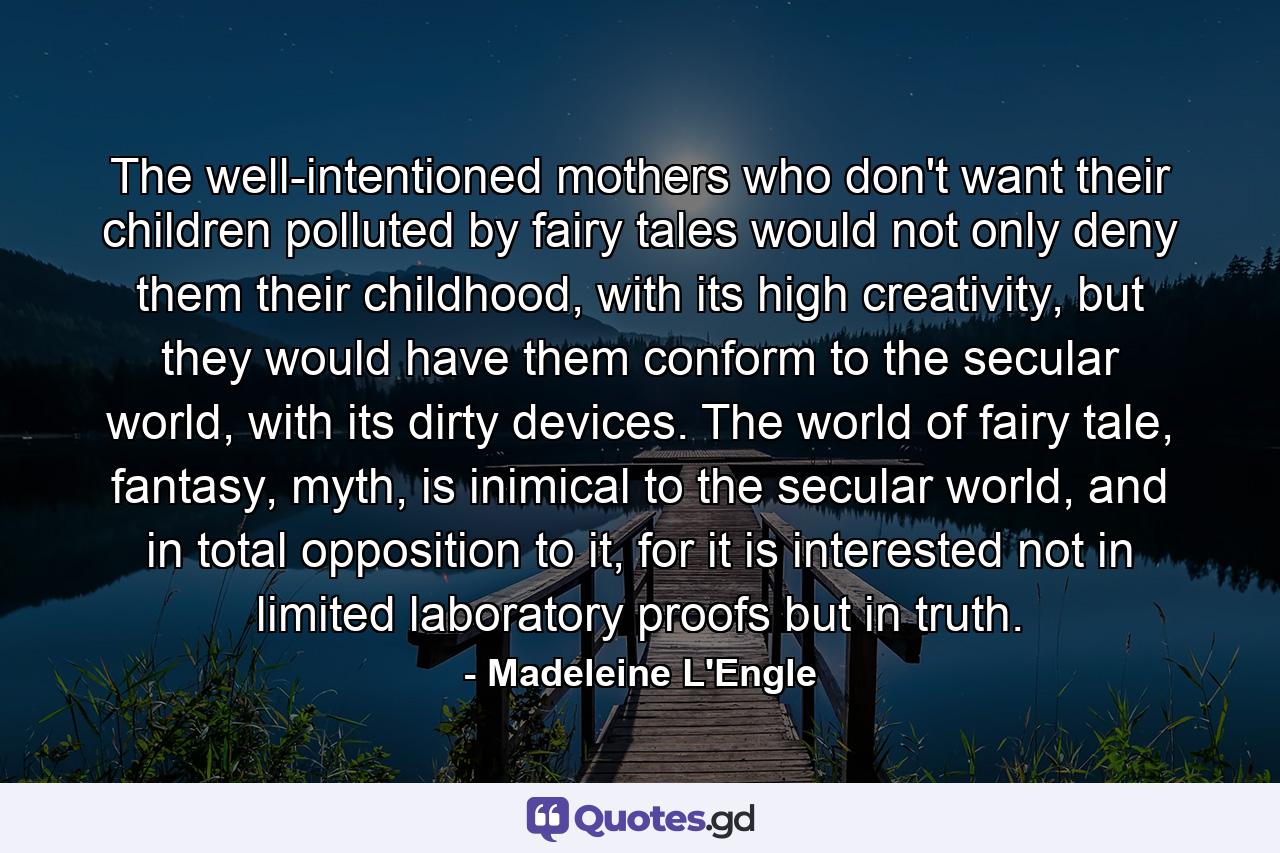 The well-intentioned mothers who don't want their children polluted by fairy tales would not only deny them their childhood, with its high creativity, but they would have them conform to the secular world, with its dirty devices. The world of fairy tale, fantasy, myth, is inimical to the secular world, and in total opposition to it, for it is interested not in limited laboratory proofs but in truth. - Quote by Madeleine L'Engle