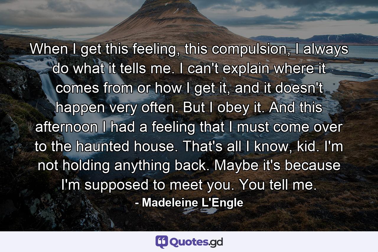 When I get this feeling, this compulsion, I always do what it tells me. I can't explain where it comes from or how I get it, and it doesn't happen very often. But I obey it. And this afternoon I had a feeling that I must come over to the haunted house. That's all I know, kid. I'm not holding anything back. Maybe it's because I'm supposed to meet you. You tell me. - Quote by Madeleine L'Engle