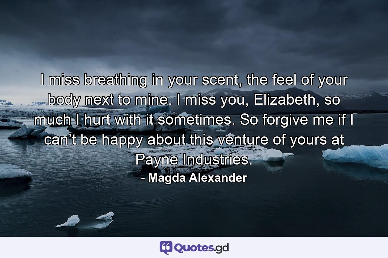 I miss breathing in your scent, the feel of your body next to mine. I miss you, Elizabeth, so much I hurt with it sometimes. So forgive me if I can’t be happy about this venture of yours at Payne Industries. - Quote by Magda Alexander