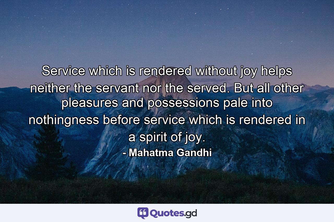 Service which is rendered without joy helps neither the servant nor the served. But all other pleasures and possessions pale into nothingness before service which is rendered in a spirit of joy. - Quote by Mahatma Gandhi