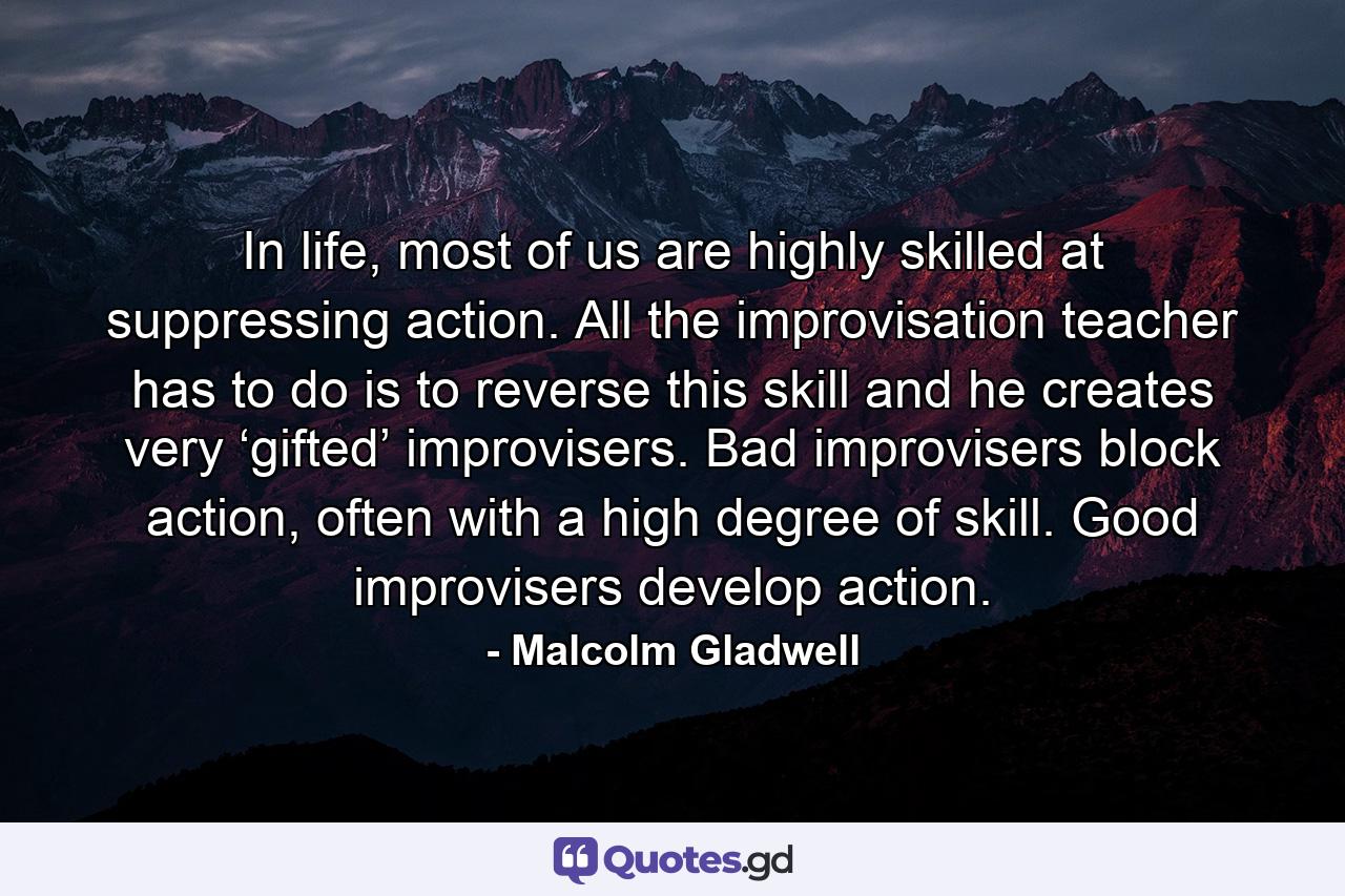 In life, most of us are highly skilled at suppressing action. All the improvisation teacher has to do is to reverse this skill and he creates very ‘gifted’ improvisers. Bad improvisers block action, often with a high degree of skill. Good improvisers develop action. - Quote by Malcolm Gladwell