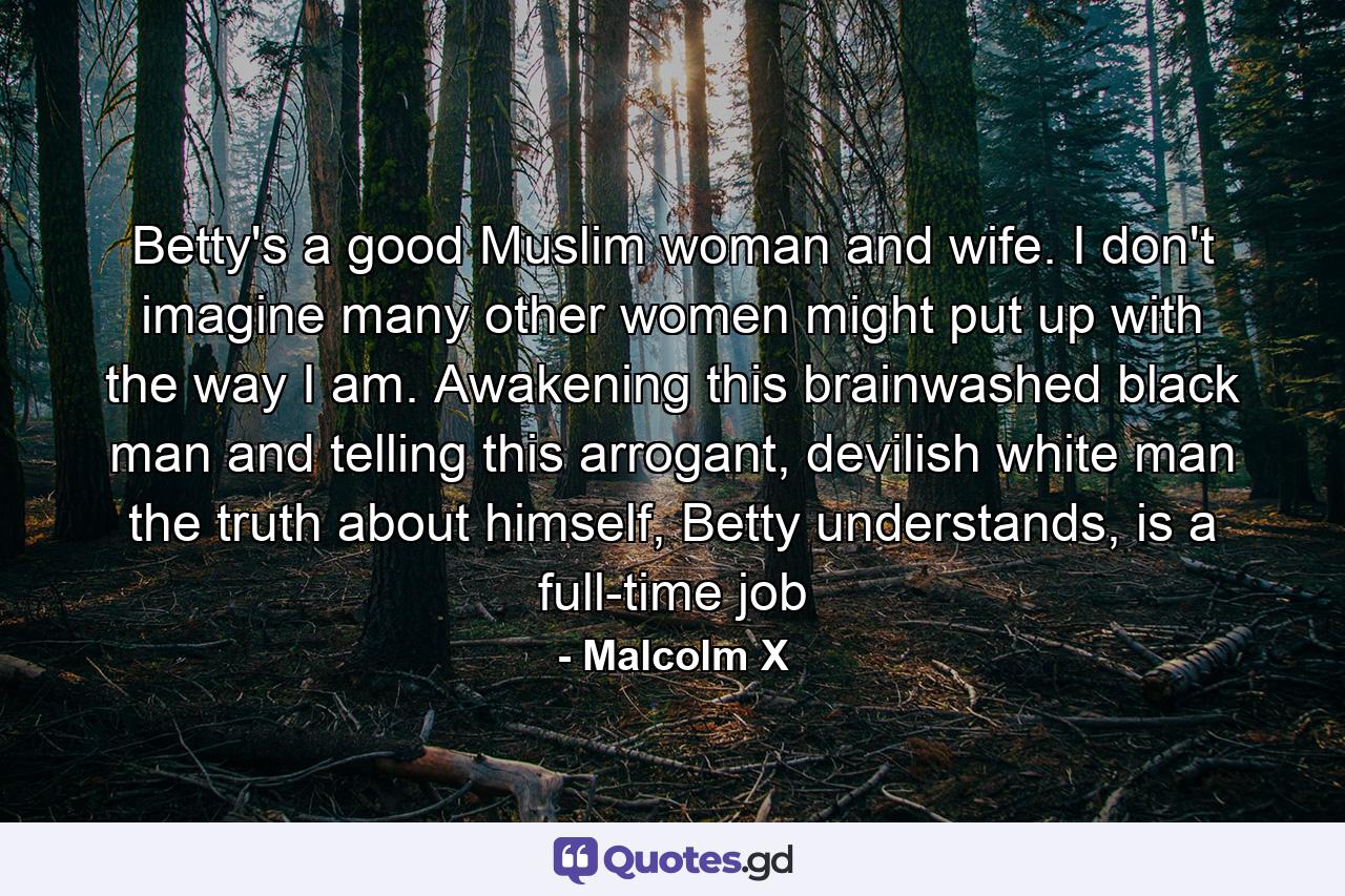 Betty's a good Muslim woman and wife. I don't imagine many other women might put up with the way I am. Awakening this brainwashed black man and telling this arrogant, devilish white man the truth about himself, Betty understands, is a full-time job - Quote by Malcolm X