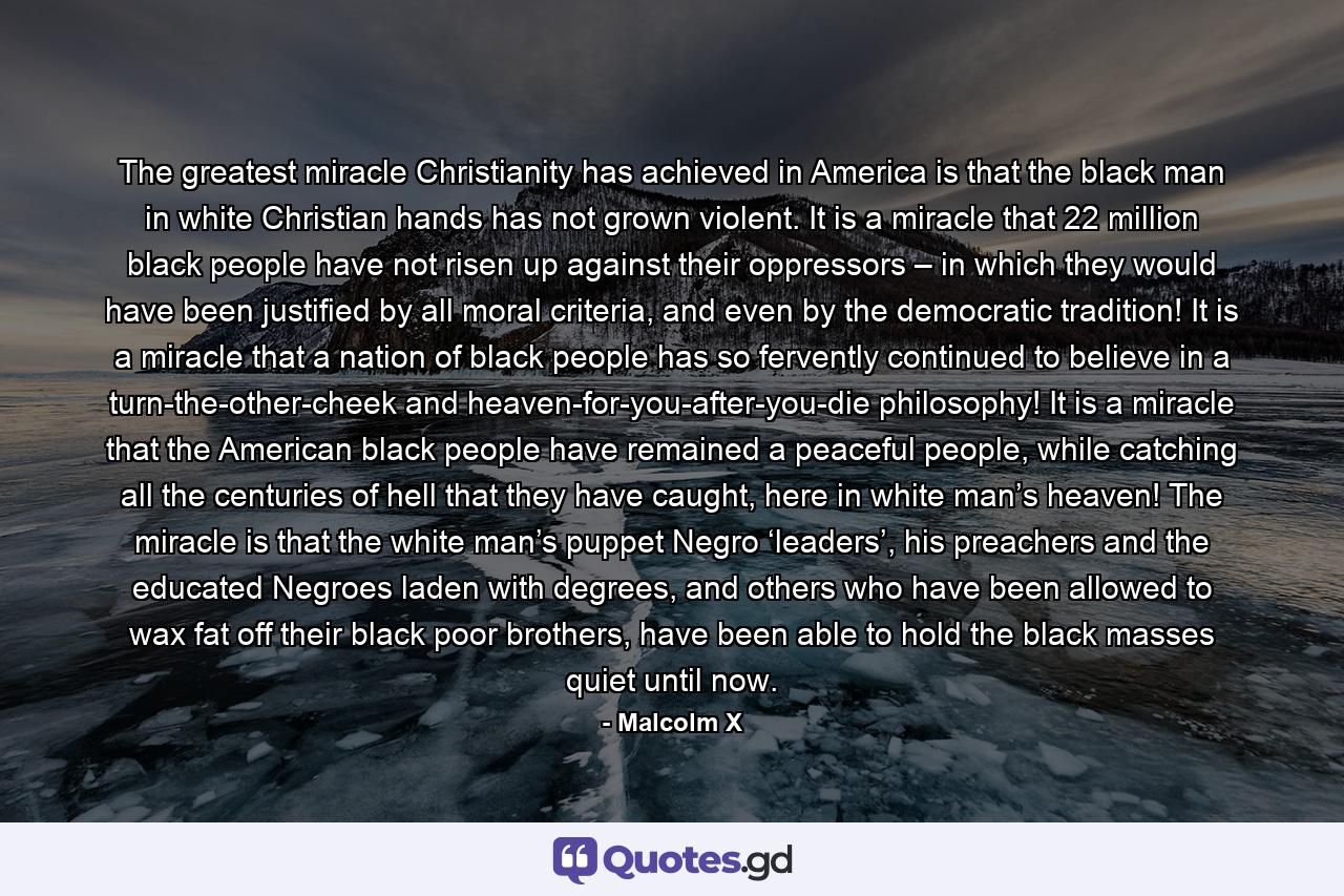 The greatest miracle Christianity has achieved in America is that the black man in white Christian hands has not grown violent. It is a miracle that 22 million black people have not risen up against their oppressors – in which they would have been justified by all moral criteria, and even by the democratic tradition! It is a miracle that a nation of black people has so fervently continued to believe in a turn-the-other-cheek and heaven-for-you-after-you-die philosophy! It is a miracle that the American black people have remained a peaceful people, while catching all the centuries of hell that they have caught, here in white man’s heaven! The miracle is that the white man’s puppet Negro ‘leaders’, his preachers and the educated Negroes laden with degrees, and others who have been allowed to wax fat off their black poor brothers, have been able to hold the black masses quiet until now. - Quote by Malcolm X