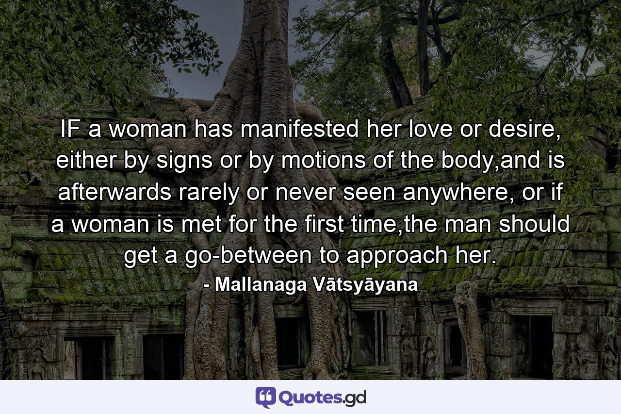 IF a woman has manifested her love or desire, either by signs or by motions of the body,and is afterwards rarely or never seen anywhere, or if a woman is met for the first time,the man should get a go-between to approach her. - Quote by Mallanaga Vātsyāyana