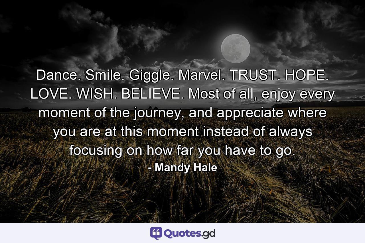 Dance. Smile. Giggle. Marvel. TRUST. HOPE. LOVE. WISH. BELIEVE. Most of all, enjoy every moment of the journey, and appreciate where you are at this moment instead of always focusing on how far you have to go. - Quote by Mandy Hale