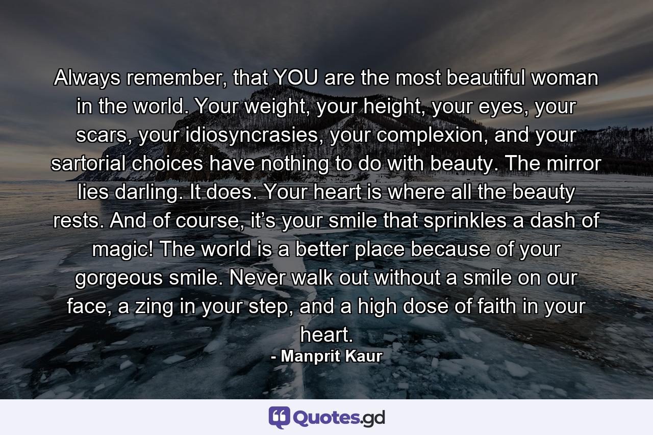 Always remember, that YOU are the most beautiful woman in the world. Your weight, your height, your eyes, your scars, your idiosyncrasies, your complexion, and your sartorial choices have nothing to do with beauty. The mirror lies darling. It does. Your heart is where all the beauty rests. And of course, it’s your smile that sprinkles a dash of magic! The world is a better place because of your gorgeous smile. Never walk out without a smile on our face, a zing in your step, and a high dose of faith in your heart. - Quote by Manprit Kaur