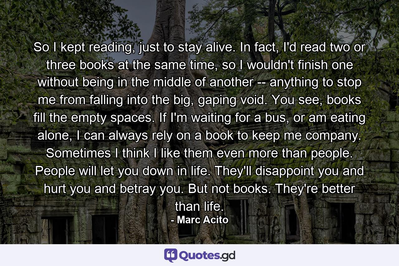 So I kept reading, just to stay alive. In fact, I'd read two or three books at the same time, so I wouldn't finish one without being in the middle of another -- anything to stop me from falling into the big, gaping void. You see, books fill the empty spaces. If I'm waiting for a bus, or am eating alone, I can always rely on a book to keep me company. Sometimes I think I like them even more than people. People will let you down in life. They'll disappoint you and hurt you and betray you. But not books. They're better than life. - Quote by Marc Acito