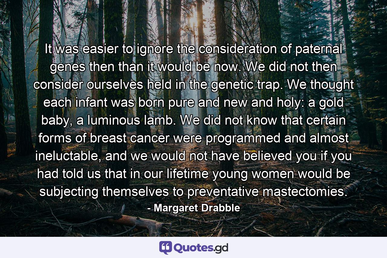 It was easier to ignore the consideration of paternal genes then than it would be now. We did not then consider ourselves held in the genetic trap. We thought each infant was born pure and new and holy: a gold baby, a luminous lamb. We did not know that certain forms of breast cancer were programmed and almost ineluctable, and we would not have believed you if you had told us that in our lifetime young women would be subjecting themselves to preventative mastectomies. - Quote by Margaret Drabble