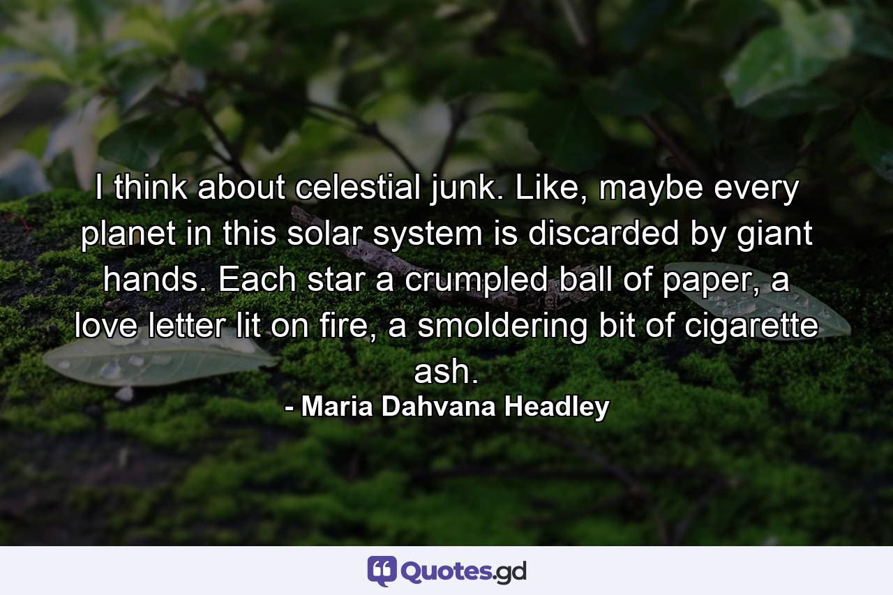 I think about celestial junk. Like, maybe every planet in this solar system is discarded by giant hands. Each star a crumpled ball of paper, a love letter lit on fire, a smoldering bit of cigarette ash. - Quote by Maria Dahvana Headley