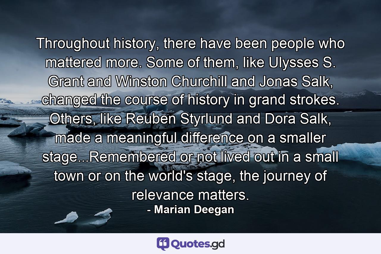 Throughout history, there have been people who mattered more. Some of them, like Ulysses S. Grant and Winston Churchill and Jonas Salk, changed the course of history in grand strokes. Others, like Reuben Styrlund and Dora Salk, made a meaningful difference on a smaller stage...Remembered or not lived out in a small town or on the world's stage, the journey of relevance matters. - Quote by Marian Deegan