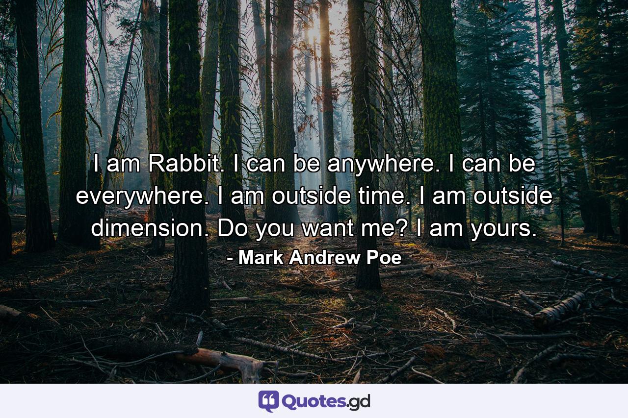 I am Rabbit. I can be anywhere. I can be everywhere. I am outside time. I am outside dimension. Do you want me? I am yours. - Quote by Mark Andrew Poe