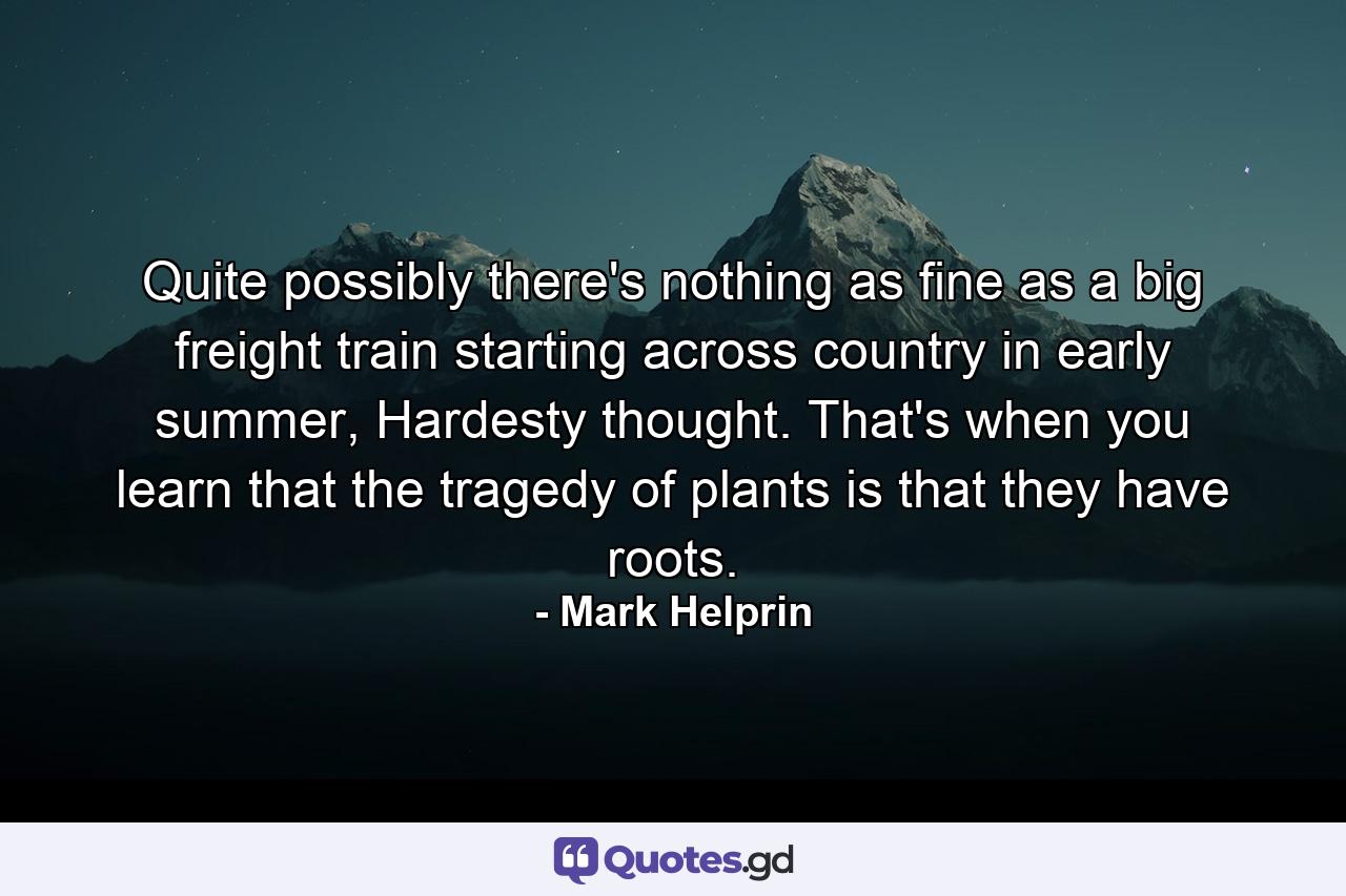 Quite possibly there's nothing as fine as a big freight train starting across country in early summer, Hardesty thought. That's when you learn that the tragedy of plants is that they have roots. - Quote by Mark Helprin