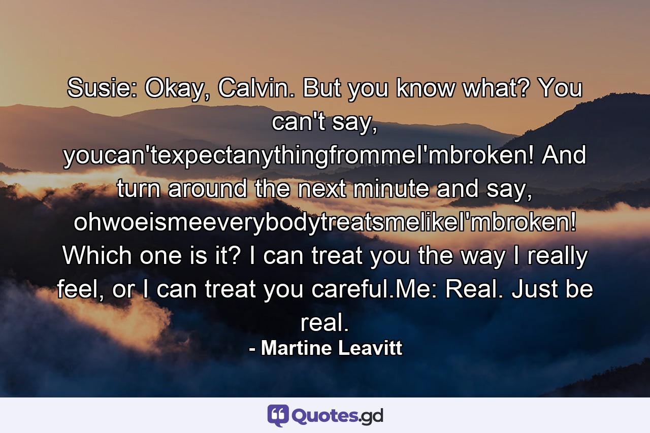 Susie: Okay, Calvin. But you know what? You can't say, youcan'texpectanythingfrommeI'mbroken! And turn around the next minute and say, ohwoeismeeverybodytreatsmelikeI'mbroken! Which one is it? I can treat you the way I really feel, or I can treat you careful.Me: Real. Just be real. - Quote by Martine Leavitt