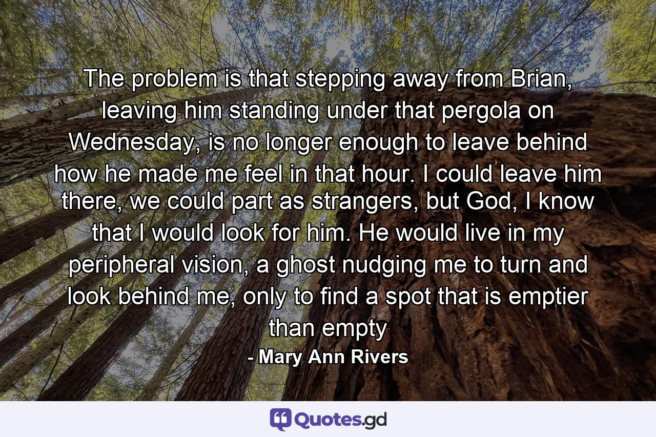 The problem is that stepping away from Brian, leaving him standing under that pergola on Wednesday, is no longer enough to leave behind how he made me feel in that hour. I could leave him there, we could part as strangers, but God, I know that I would look for him. He would live in my peripheral vision, a ghost nudging me to turn and look behind me, only to find a spot that is emptier than empty - Quote by Mary Ann Rivers