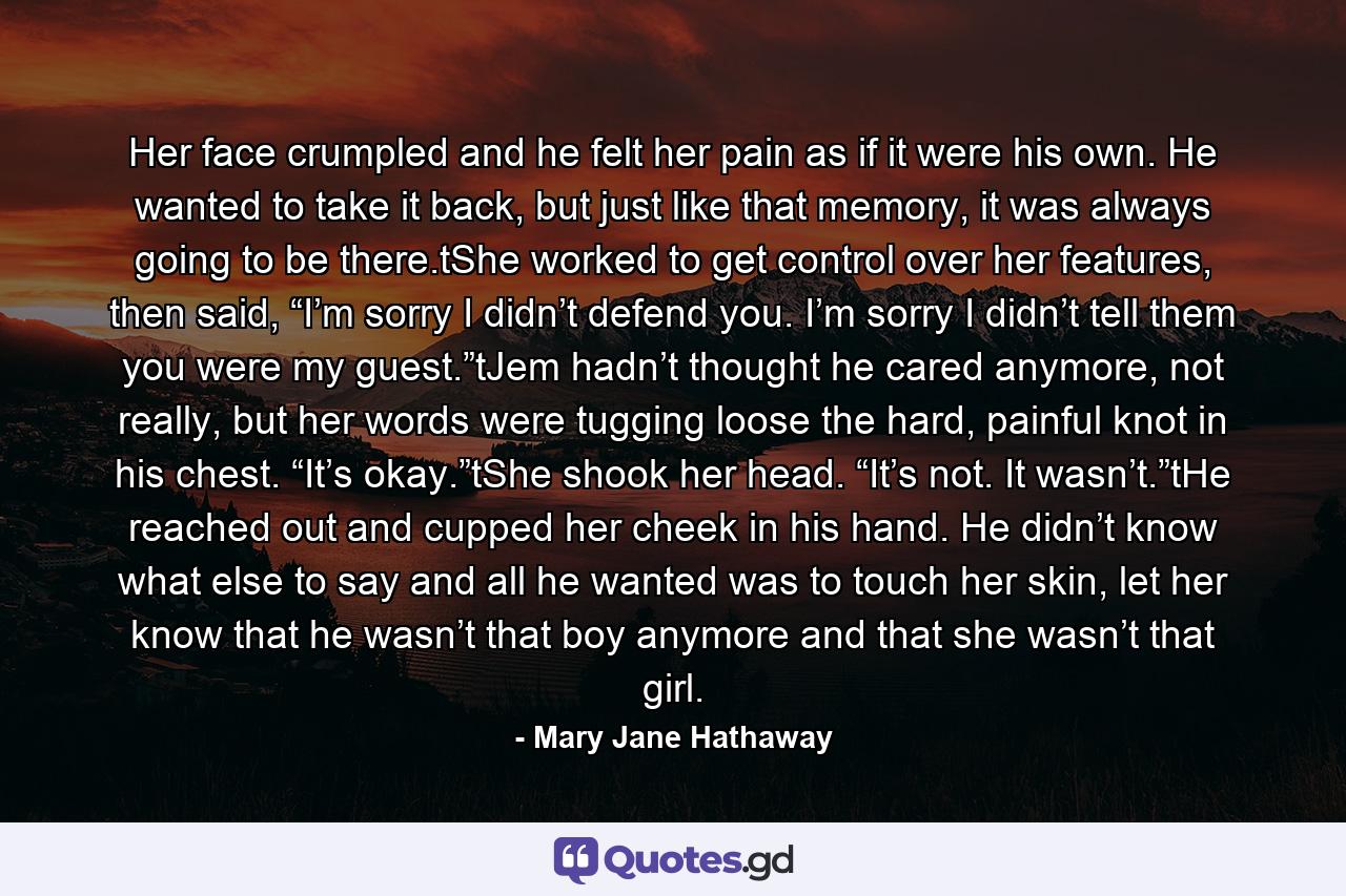 Her face crumpled and he felt her pain as if it were his own. He wanted to take it back, but just like that memory, it was always going to be there.tShe worked to get control over her features, then said, “I’m sorry I didn’t defend you. I’m sorry I didn’t tell them you were my guest.”tJem hadn’t thought he cared anymore, not really, but her words were tugging loose the hard, painful knot in his chest. “It’s okay.”tShe shook her head. “It’s not. It wasn’t.”tHe reached out and cupped her cheek in his hand. He didn’t know what else to say and all he wanted was to touch her skin, let her know that he wasn’t that boy anymore and that she wasn’t that girl. - Quote by Mary Jane Hathaway