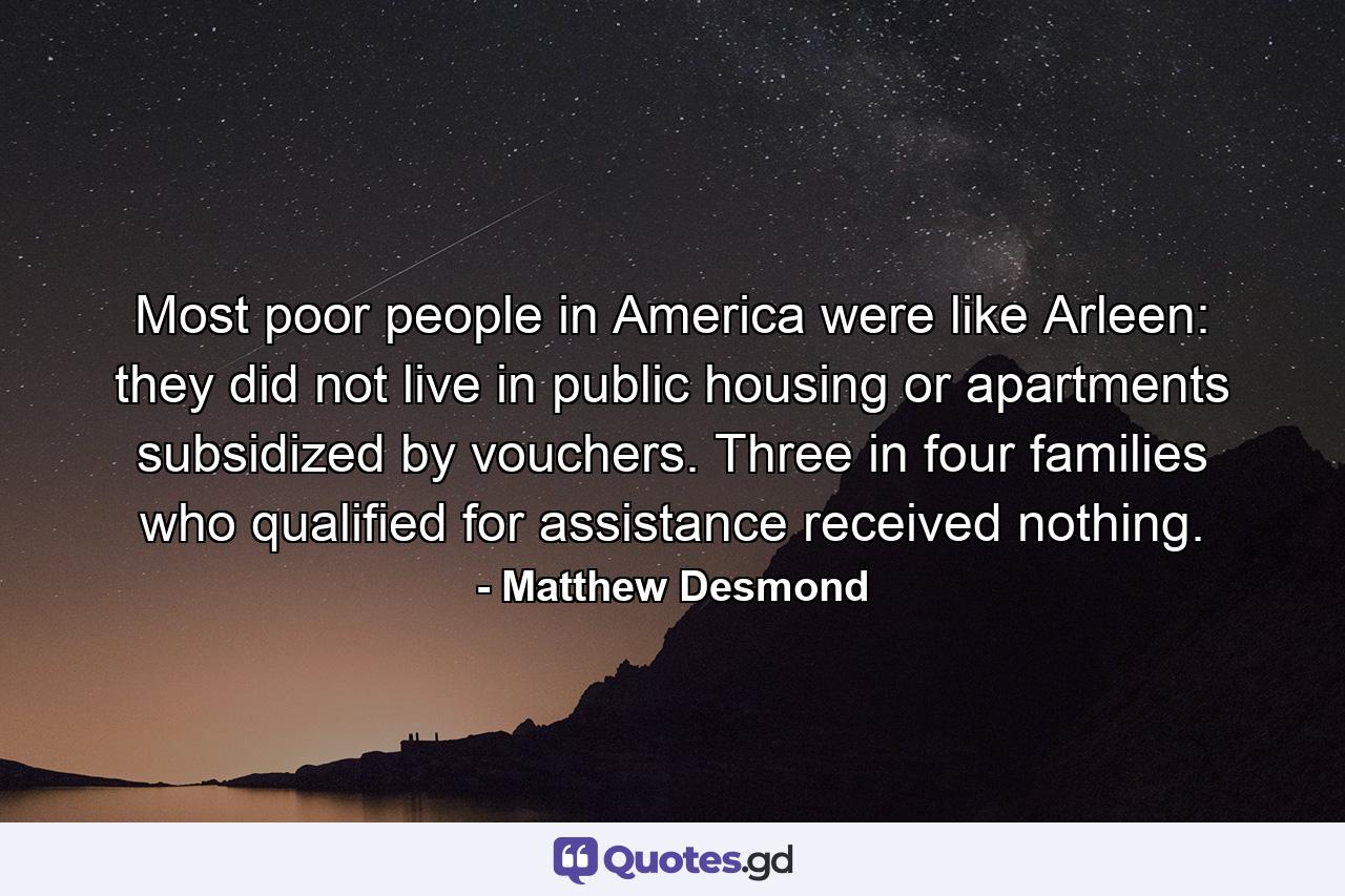 Most poor people in America were like Arleen: they did not live in public housing or apartments subsidized by vouchers. Three in four families who qualified for assistance received nothing. - Quote by Matthew Desmond