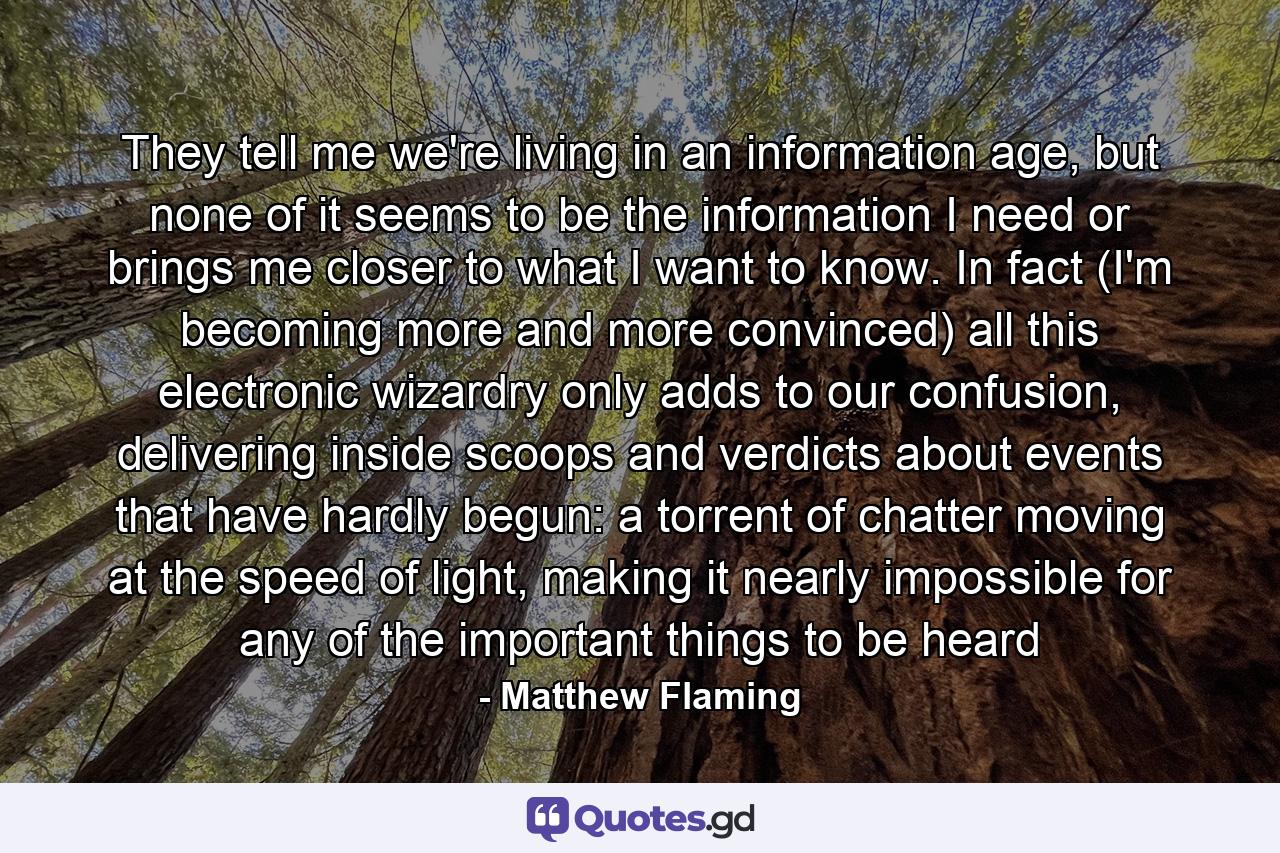 They tell me we're living in an information age, but none of it seems to be the information I need or brings me closer to what I want to know. In fact (I'm becoming more and more convinced) all this electronic wizardry only adds to our confusion, delivering inside scoops and verdicts about events that have hardly begun: a torrent of chatter moving at the speed of light, making it nearly impossible for any of the important things to be heard - Quote by Matthew Flaming