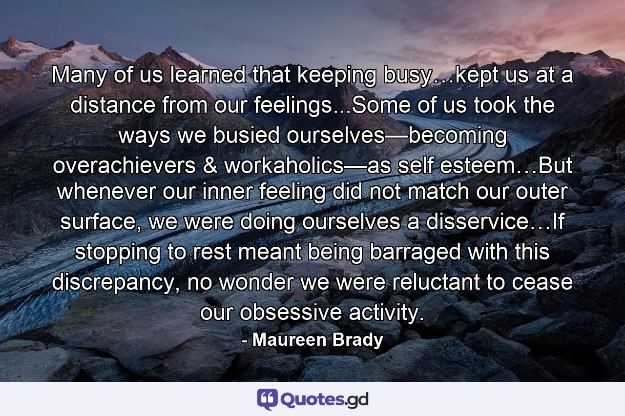 Many of us learned that keeping busy…kept us at a distance from our feelings...Some of us took the ways we busied ourselves—becoming overachievers & workaholics—as self esteem…But whenever our inner feeling did not match our outer surface, we were doing ourselves a disservice…If stopping to rest meant being barraged with this discrepancy, no wonder we were reluctant to cease our obsessive activity. - Quote by Maureen Brady