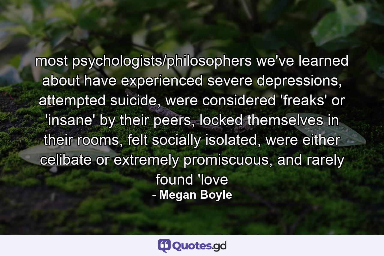 most psychologists/philosophers we've learned about have experienced severe depressions, attempted suicide, were considered 'freaks' or 'insane' by their peers, locked themselves in their rooms, felt socially isolated, were either celibate or extremely promiscuous, and rarely found 'love - Quote by Megan Boyle