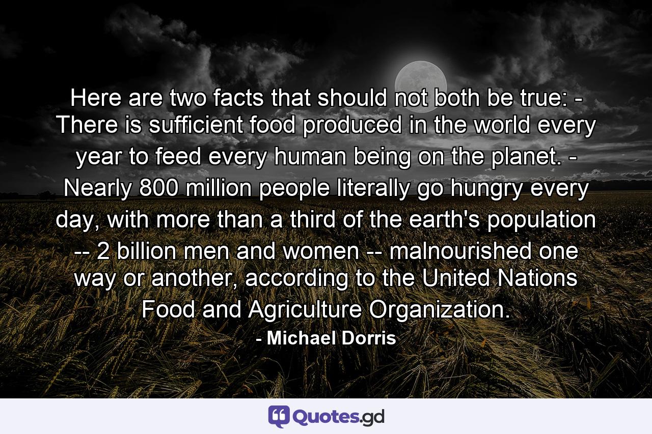 Here are two facts that should not both be true: - There is sufficient food produced in the world every year to feed every human being on the planet. - Nearly 800 million people literally go hungry every day, with more than a third of the earth's population -- 2 billion men and women -- malnourished one way or another, according to the United Nations Food and Agriculture Organization. - Quote by Michael Dorris