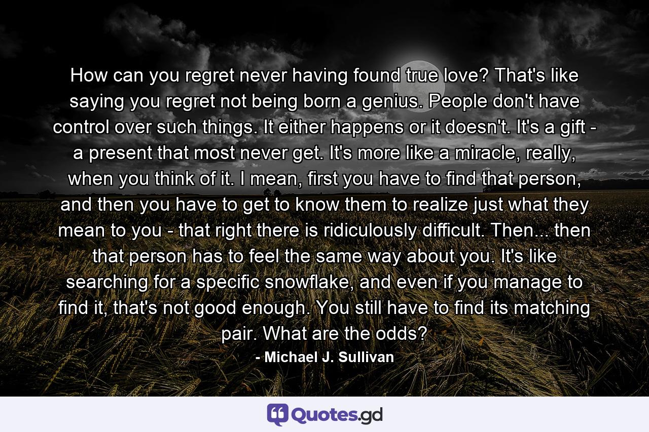 How can you regret never having found true love? That's like saying you regret not being born a genius. People don't have control over such things. It either happens or it doesn't. It's a gift - a present that most never get. It's more like a miracle, really, when you think of it. I mean, first you have to find that person, and then you have to get to know them to realize just what they mean to you - that right there is ridiculously difficult. Then... then that person has to feel the same way about you. It's like searching for a specific snowflake, and even if you manage to find it, that's not good enough. You still have to find its matching pair. What are the odds? - Quote by Michael J. Sullivan