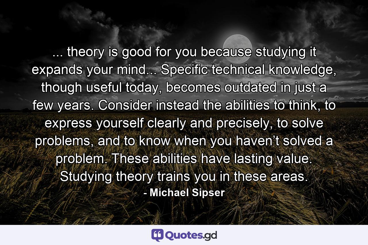 ... theory is good for you because studying it expands your mind... Specific technical knowledge, though useful today, becomes outdated in just a few years. Consider instead the abilities to think, to express yourself clearly and precisely, to solve problems, and to know when you haven’t solved a problem. These abilities have lasting value. Studying theory trains you in these areas. - Quote by Michael Sipser