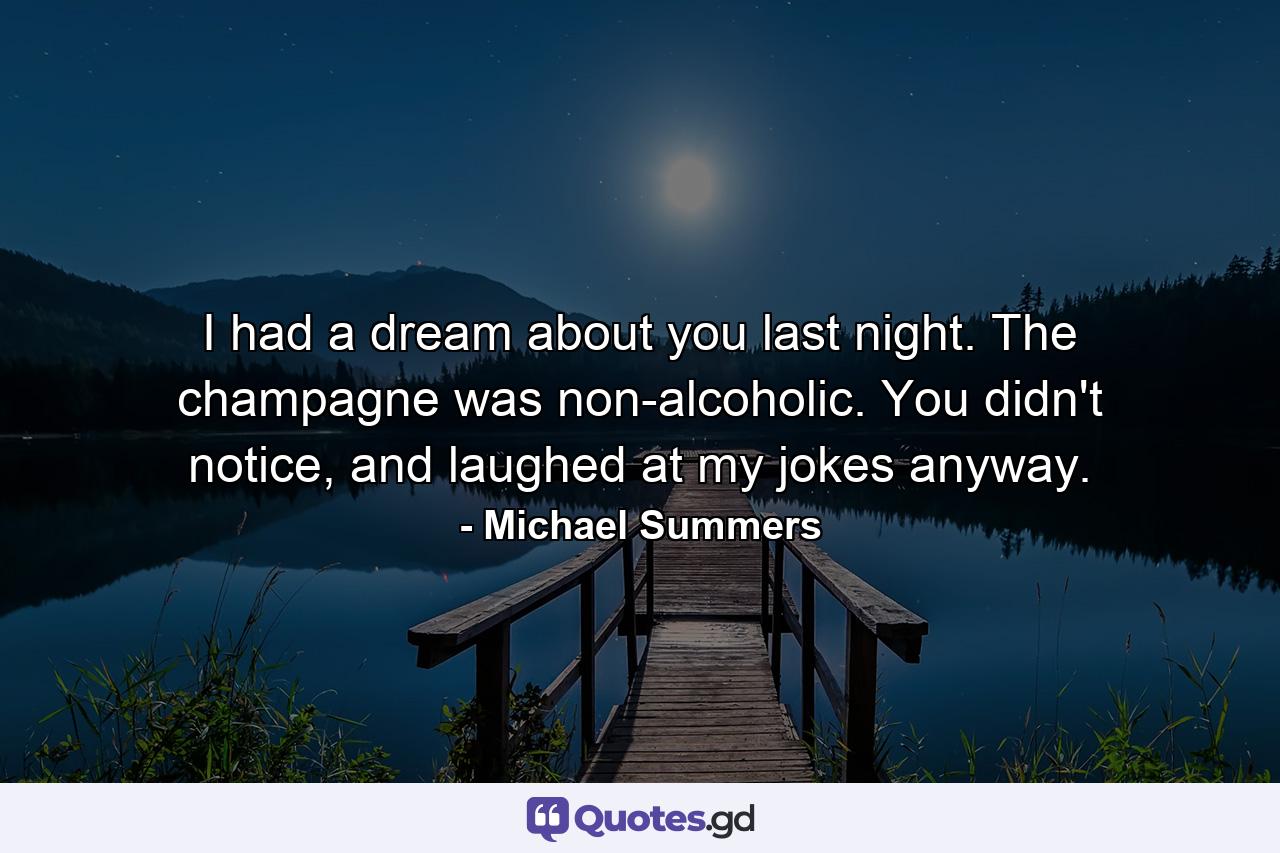 I had a dream about you last night. The champagne was non-alcoholic. You didn't notice, and laughed at my jokes anyway. - Quote by Michael Summers