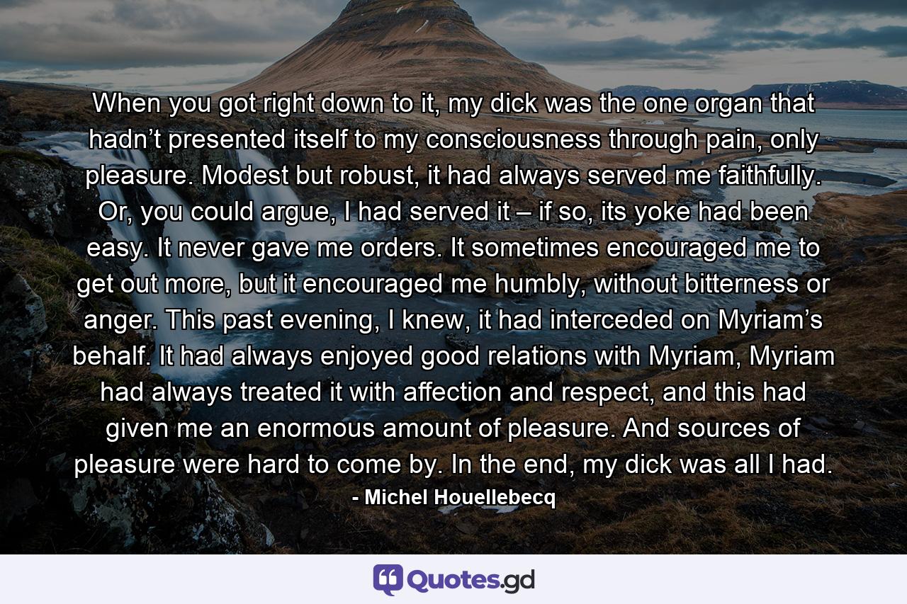 When you got right down to it, my dick was the one organ that hadn’t presented itself to my consciousness through pain, only pleasure. Modest but robust, it had always served me faithfully. Or, you could argue, I had served it – if so, its yoke had been easy. It never gave me orders. It sometimes encouraged me to get out more, but it encouraged me humbly, without bitterness or anger. This past evening, I knew, it had interceded on Myriam’s behalf. It had always enjoyed good relations with Myriam, Myriam had always treated it with affection and respect, and this had given me an enormous amount of pleasure. And sources of pleasure were hard to come by. In the end, my dick was all I had. - Quote by Michel Houellebecq