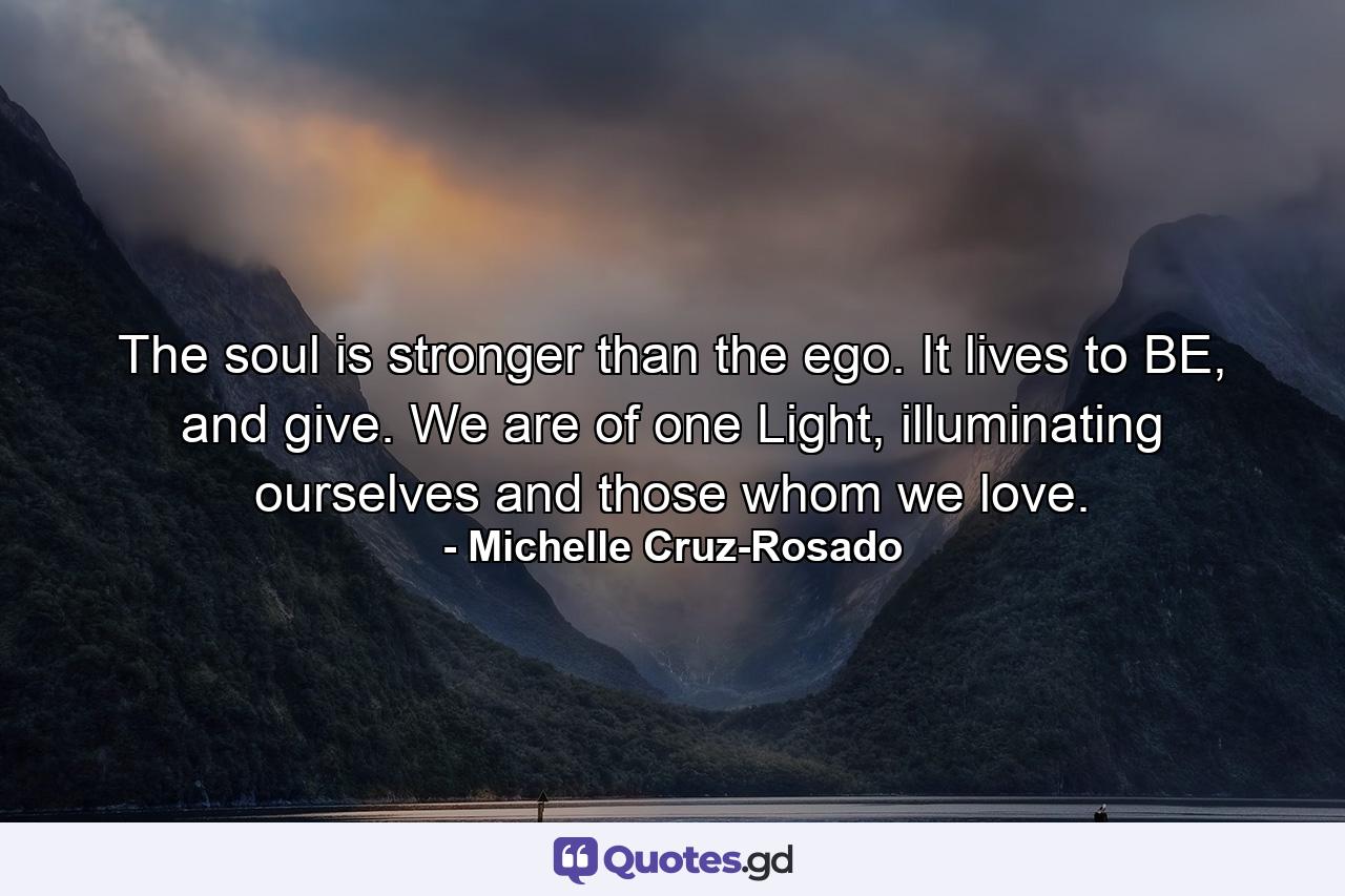 The soul is stronger than the ego. It lives to BE, and give. We are of one Light, illuminating ourselves and those whom we love. - Quote by Michelle Cruz-Rosado