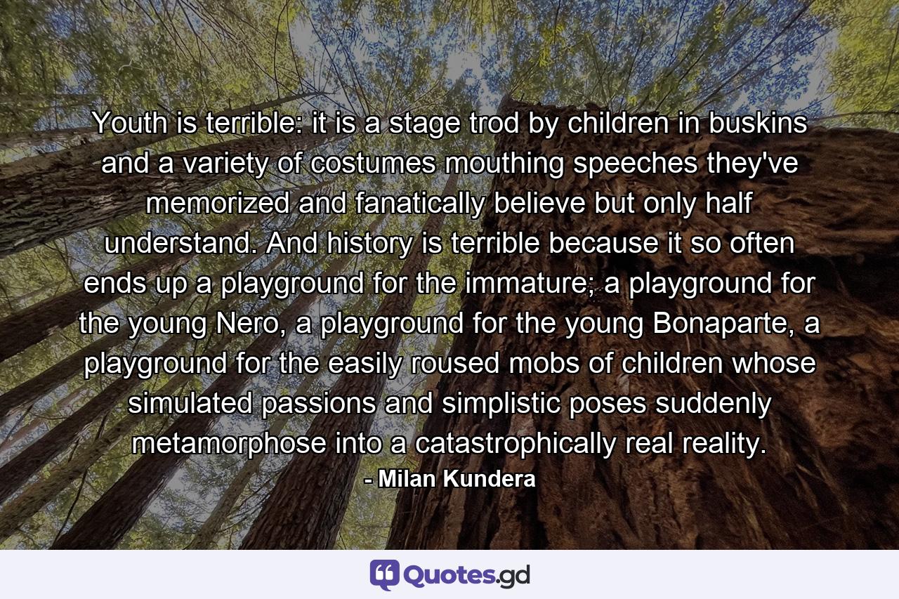 Youth is terrible: it is a stage trod by children in buskins and a variety of costumes mouthing speeches they've memorized and fanatically believe but only half understand. And history is terrible because it so often ends up a playground for the immature; a playground for the young Nero, a playground for the young Bonaparte, a playground for the easily roused mobs of children whose simulated passions and simplistic poses suddenly metamorphose into a catastrophically real reality. - Quote by Milan Kundera