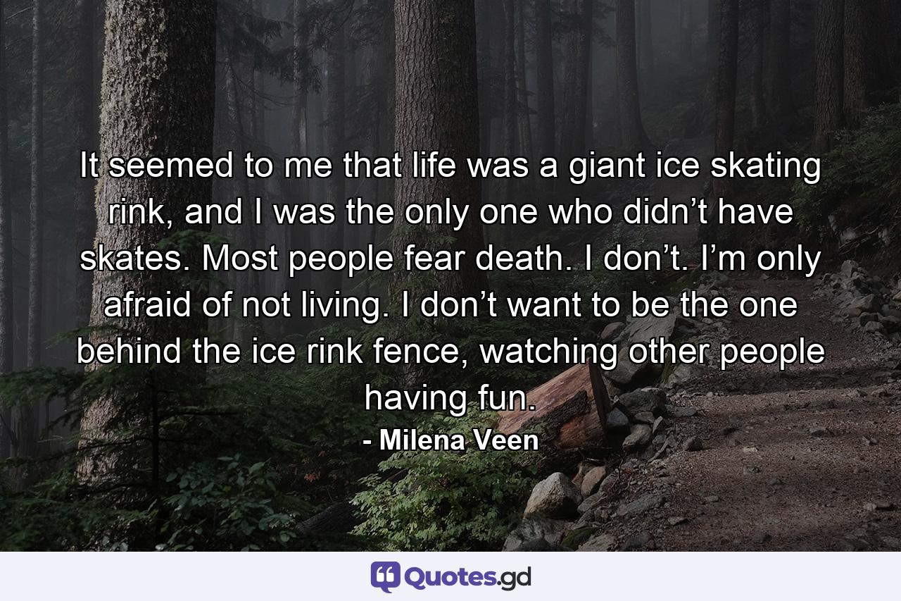 It seemed to me that life was a giant ice skating rink, and I was the only one who didn’t have skates. Most people fear death. I don’t. I’m only afraid of not living. I don’t want to be the one behind the ice rink fence, watching other people having fun. - Quote by Milena Veen