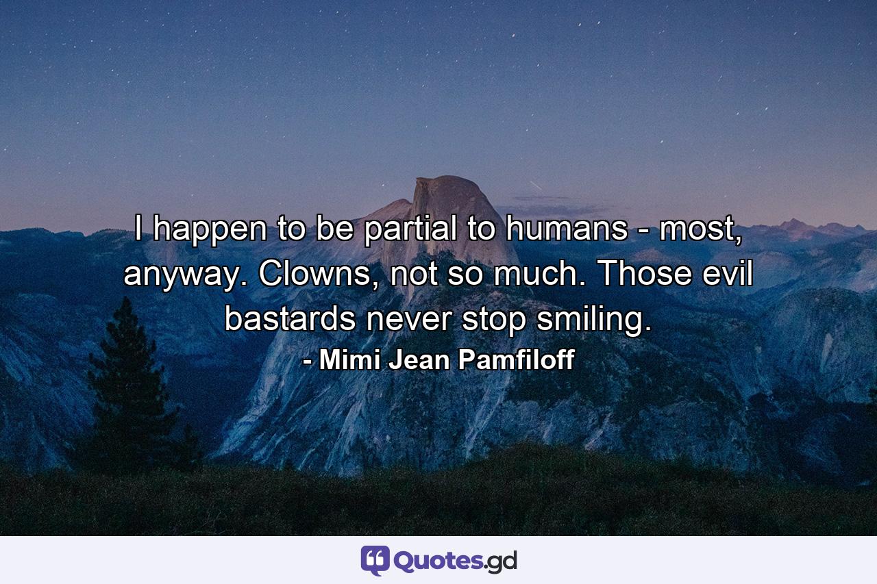 I happen to be partial to humans - most, anyway. Clowns, not so much. Those evil bastards never stop smiling. - Quote by Mimi Jean Pamfiloff