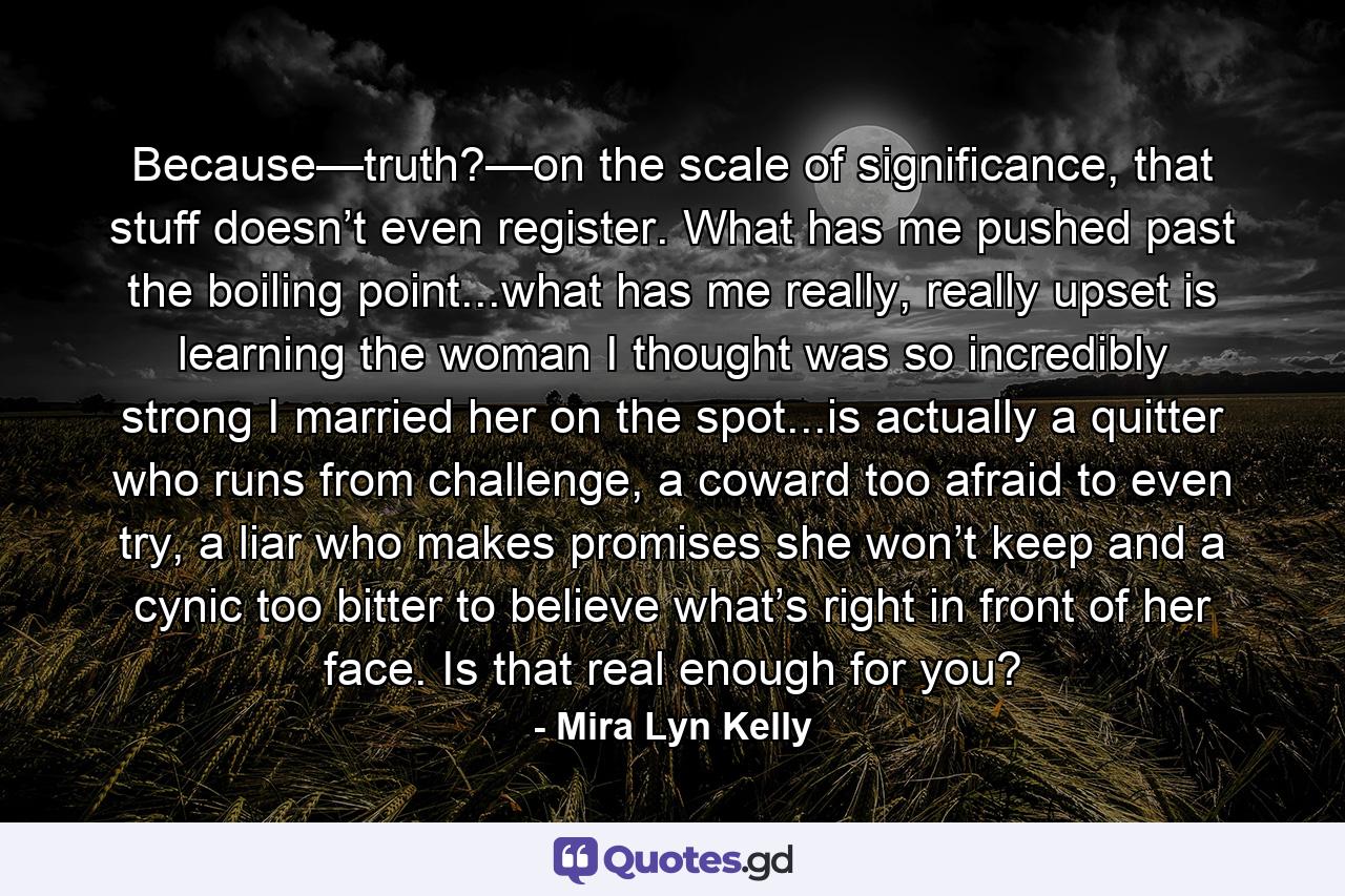 Because—truth?—on the scale of significance, that stuff doesn’t even register. What has me pushed past the boiling point...what has me really, really upset is learning the woman I thought was so incredibly strong I married her on the spot...is actually a quitter who runs from challenge, a coward too afraid to even try, a liar who makes promises she won’t keep and a cynic too bitter to believe what’s right in front of her face. Is that real enough for you? - Quote by Mira Lyn Kelly
