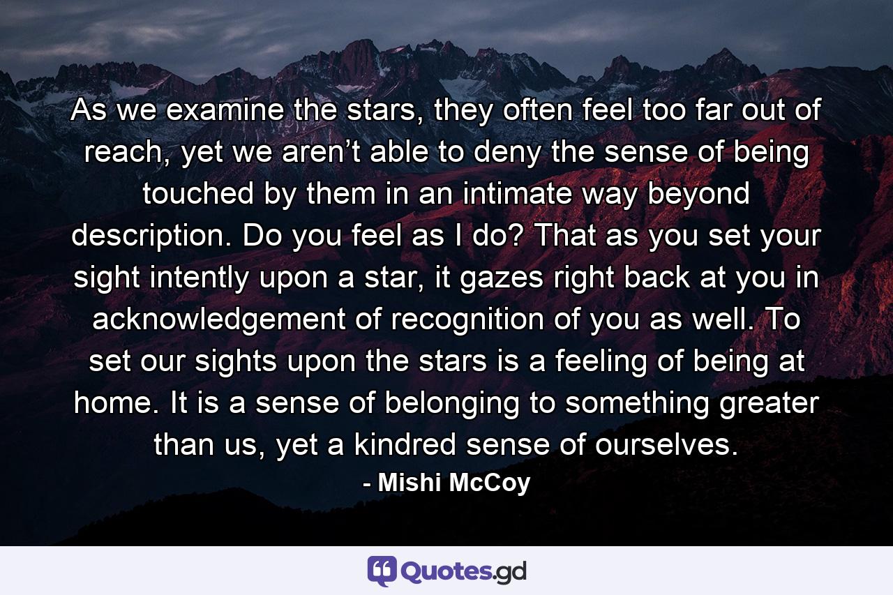 As we examine the stars, they often feel too far out of reach, yet we aren’t able to deny the sense of being touched by them in an intimate way beyond description. Do you feel as I do? That as you set your sight intently upon a star, it gazes right back at you in acknowledgement of recognition of you as well. To set our sights upon the stars is a feeling of being at home. It is a sense of belonging to something greater than us, yet a kindred sense of ourselves. - Quote by Mishi McCoy