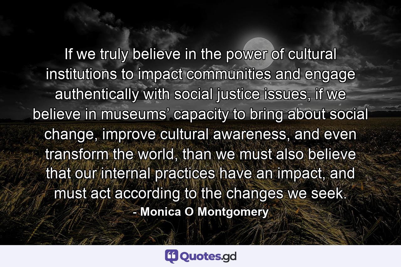 If we truly believe in the power of cultural institutions to impact communities and engage authentically with social justice issues, if we believe in museums’ capacity to bring about social change, improve cultural awareness, and even transform the world, than we must also believe that our internal practices have an impact, and must act according to the changes we seek. - Quote by Monica O Montgomery