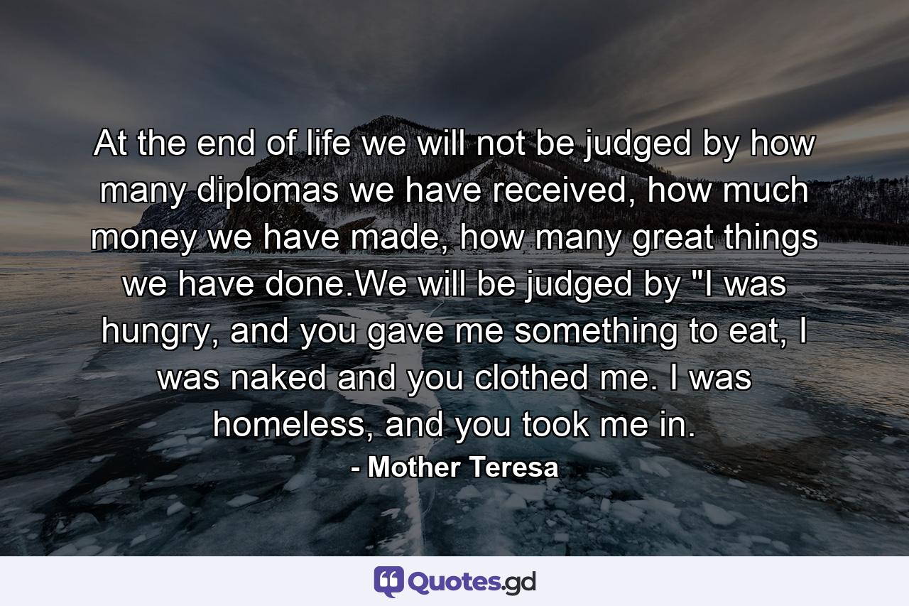 At the end of life we will not be judged by how many diplomas we have received, how much money we have made, how many great things we have done.We will be judged by 