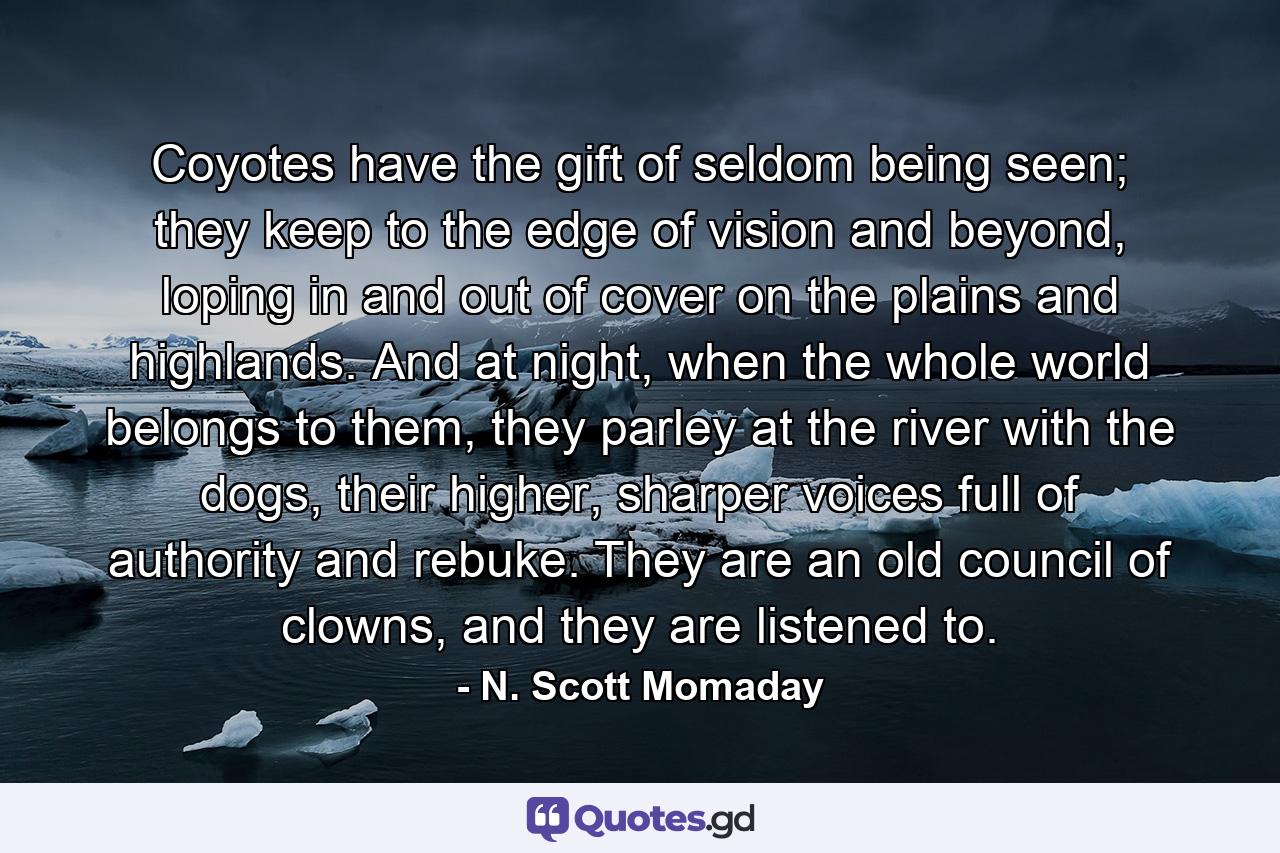 Coyotes have the gift of seldom being seen; they keep to the edge of vision and beyond, loping in and out of cover on the plains and highlands. And at night, when the whole world belongs to them, they parley at the river with the dogs, their higher, sharper voices full of authority and rebuke. They are an old council of clowns, and they are listened to. - Quote by N. Scott Momaday