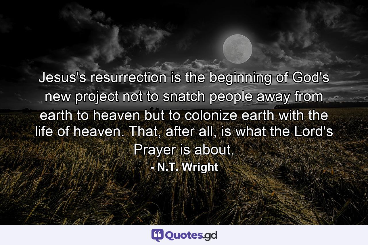 Jesus's resurrection is the beginning of God's new project not to snatch people away from earth to heaven but to colonize earth with the life of heaven. That, after all, is what the Lord's Prayer is about. - Quote by N.T. Wright