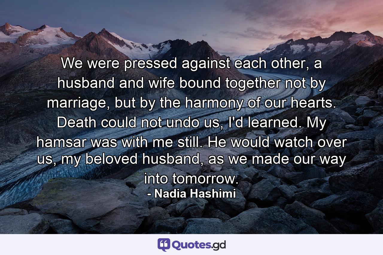 We were pressed against each other, a husband and wife bound together not by marriage, but by the harmony of our hearts. Death could not undo us, I'd learned. My hamsar was with me still. He would watch over us, my beloved husband, as we made our way into tomorrow. - Quote by Nadia Hashimi