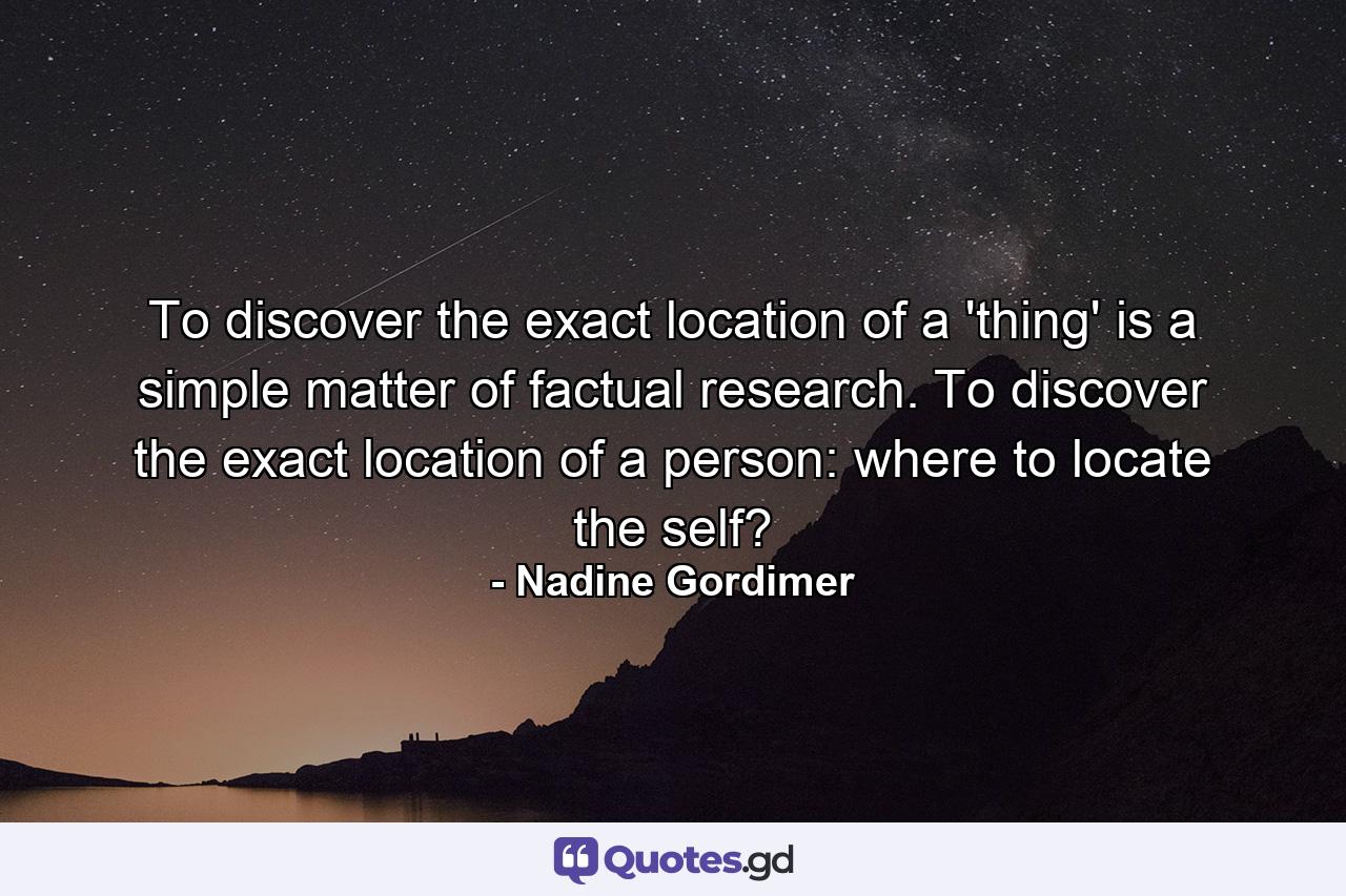 To discover the exact location of a 'thing' is a simple matter of factual research. To discover the exact location of a person: where to locate the self? - Quote by Nadine Gordimer